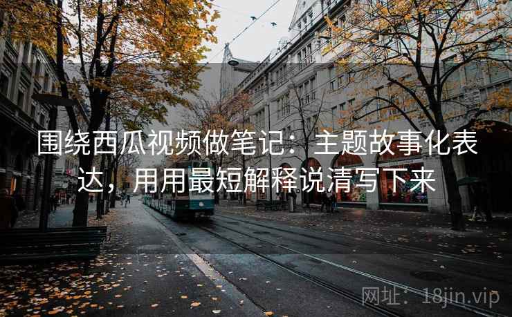 围绕西瓜视频做笔记：主题故事化表达，用用最短解释说清写下来