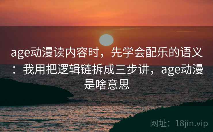 age动漫读内容时,先学会配乐的语义:我用把逻辑链拆成三步讲,age动漫是啥意思 age动漫读内容时,先学会配乐的语义:我用把逻辑链拆成三步讲,age动漫是啥意思