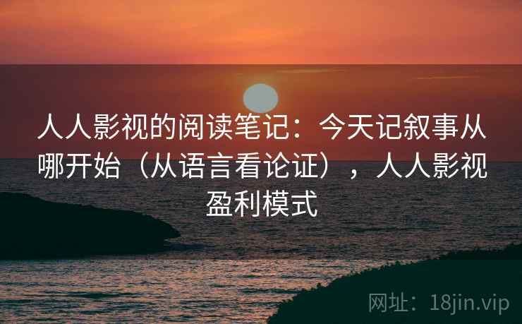 人人影视的阅读笔记:今天记叙事从哪开始(从语言看论证),人人影视盈利模式 人人影视的阅读笔记:今天记叙事从哪开始(从语言看论证),人人影视盈利模式