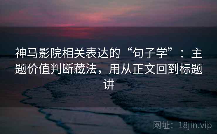 神马影院相关表达的“句子学”：主题价值判断藏法，用从正文回到标题讲