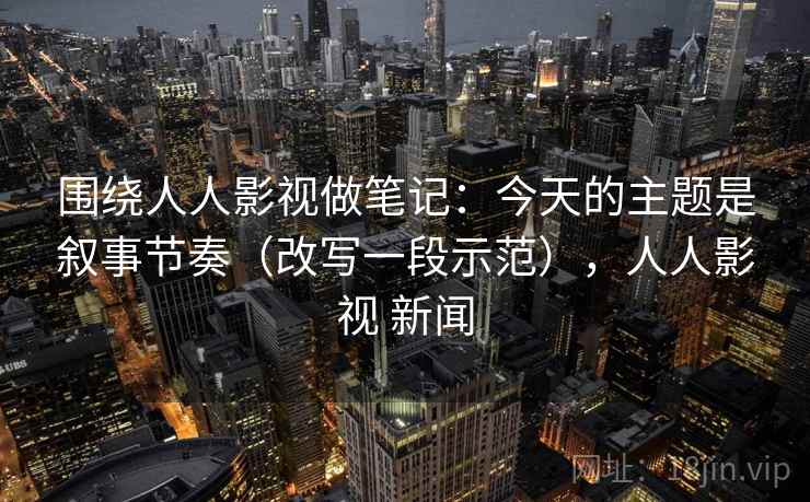 围绕人人影视做笔记：今天的主题是叙事节奏（改写一段示范），人人影视 新闻