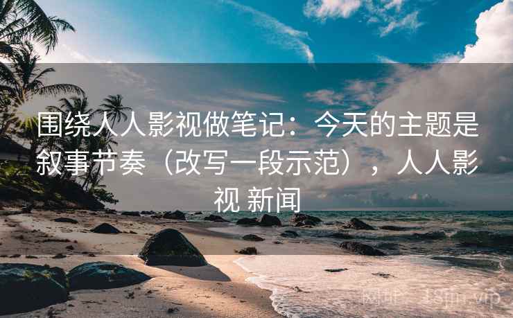 围绕人人影视做笔记：今天的主题是叙事节奏（改写一段示范），人人影视 新闻
