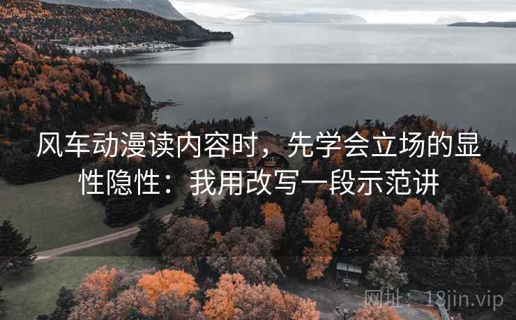 风车动漫读内容时，先学会立场的显性隐性：我用改写一段示范讲