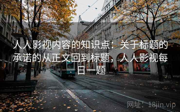 人人影视内容的知识点:关于标题的承诺的从正文回到标题,人人影视每日一题 人人影视内容的知识点:关于标题的承诺的从正文回到标题,人人影视每日一题